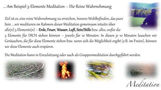 Meditation
... Am Beispiel 5-Elemente Meditation – Die Reine Wahrnehmung
Ziel ist es, eine reine Wahrnehmung zu erreichen, Inneres Wohlbefinden, das pure
Sein … wir meditieren im Rahmen dieser Meditation gemeinsam intuitiv über
alle(n) 5 Elemente(n) – Erde, Feuer, Wasser, Luft, Sein/Stille bzw. alles, wofür die
5 Elemente für DICH stehen können – jeweils für 10 Minuten. In diesen je 10 Minuten lauschen wir
Geräuschen, die für diese Elemente stehen bzw. wenn sich die Möglichkeit ergibt (z.B. im Freien), können
wir diese Elemente auch erspüren.
Die Meditation kann in Einzelsitzung oder auch als Gruppenmeditation durchgeführt werden.
 