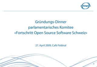 Gründungs-Dinner
        parlamentarisches Komitee
«Fortschritt Open Source Software Schweiz»


            27. April 2009, Café Fédéral




                                             1
 