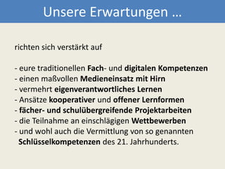 Unsere Erwartungen …richten sich verstärkt auf    - eure traditionellen Fach- und digitalen Kompetenzen - einen maßvollen Medieneinsatz mit Hirn- vermehrt eigenverantwortliches Lernen - Ansätze kooperativer und offener Lernformen - fächer- und schulübergreifende Projektarbeiten - die Teilnahme an einschlägigen Wettbewerben- und wohl auch die Vermittlung von so genannten Schlüsselkompetenzendes 21. Jahrhunderts. 
