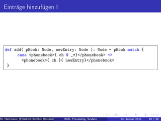 Einträge hinzufügen I




   def add( pBook: Node, newEntry: Node ): Node = pBook match {
        case <phonebook>{ ch @ _*}</phonebook> =>
          <phonebook>{ ch }{ newEntry}</phonebook>
    }




M. Hartmann (Friedrich Schiller Universität Jena XML Processing, Scalate Christoph Henniger Januar 2011
                                                 Prof. Dr. Wolfram Amme                24. Christian Schachtzabel26
                                                                                                            10 / )
 