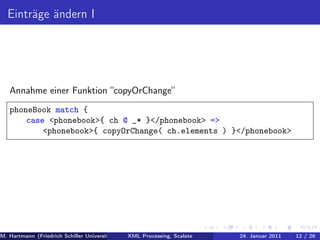 Einträge ändern I




   Annahme einer Funktion “copyOrChange“
   phoneBook match {
       case <phonebook>{ ch @ _* }</phonebook> =>
           <phonebook>{ copyOrChange( ch.elements ) }</phonebook>




M. Hartmann (Friedrich Schiller Universität Jena XML Processing, Scalate Christoph Henniger Januar 2011
                                                 Prof. Dr. Wolfram Amme                24. Christian Schachtzabel26
                                                                                                            12 / )
 