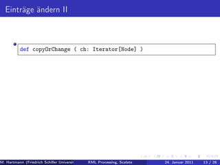 Einträge ändern II



          def copyOrChange ( ch: Iterator[Node] )




M. Hartmann (Friedrich Schiller Universität Jena XML Processing, Scalate Christoph Henniger Januar 2011
                                                 Prof. Dr. Wolfram Amme                24. Christian Schachtzabel26
                                                                                                            13 / )
 