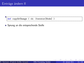 Einträge ändern II



          def copyOrChange ( ch: Iterator[Node] )

          Sprung an die entsprechende Stelle




M. Hartmann (Friedrich Schiller Universität Jena XML Processing, Scalate Christoph Henniger Januar 2011
                                                 Prof. Dr. Wolfram Amme                24. Christian Schachtzabel26
                                                                                                            13 / )
 