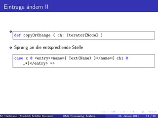 Einträge ändern II



          def copyOrChange ( ch: Iterator[Node] )

          Sprung an die entsprechende Stelle

          case x @ <entry><name>{ Text(Name) }</name>{ ch1 @
              _*}</entry> =>




M. Hartmann (Friedrich Schiller Universität Jena XML Processing, Scalate Christoph Henniger Januar 2011
                                                 Prof. Dr. Wolfram Amme                24. Christian Schachtzabel26
                                                                                                            13 / )
 