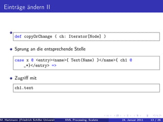 Einträge ändern II



          def copyOrChange ( ch: Iterator[Node] )

          Sprung an die entsprechende Stelle

          case x @ <entry><name>{ Text(Name) }</name>{ ch1 @
              _*}</entry> =>

          Zugriﬀ mit
          ch1.text




M. Hartmann (Friedrich Schiller Universität Jena XML Processing, Scalate Christoph Henniger Januar 2011
                                                 Prof. Dr. Wolfram Amme                24. Christian Schachtzabel26
                                                                                                            13 / )
 