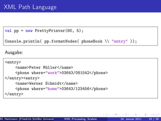 XML Path Language


   val pp = new PrettyPrinter(80, 5);

   Console.println( pp.formatNodes( phoneBook  "entry" ));

   Ausgabe:
   <entry>
       <name>Peter Müller</name>
       <phone where="work">03643/081542</phone>
   </entry><entry>
       <name>Werner Schmidt</name>
       <phone where="home">03643/123456</phone>
   </entry>




M. Hartmann (Friedrich Schiller Universität Jena XML Processing, Scalate Christoph Henniger Januar 2011
                                                 Prof. Dr. Wolfram Amme                24. Christian Schachtzabel26
                                                                                                            15 / )
 