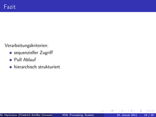 Fazit




   Verarbeitungskriterien:
          sequenzieller Zugriﬀ
          Pull Ablauf
          hierarchisch strukturiert




M. Hartmann (Friedrich Schiller Universität Jena XML Processing, Scalate Christoph Henniger Januar 2011
                                                 Prof. Dr. Wolfram Amme                24. Christian Schachtzabel26
                                                                                                            16 / )
 