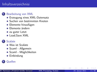 Inhaltsverzeichnisi

   1   Bearbeitung von XML
         Erzeugung eines XML-Datensatz
         Suchen von bestimmten Knoten
         Elemente hinzufügen
         Elemente ändern
         zu guter Letzt
         Load,Save XML
   2   Scalate
         Was ist Scalate
         Scaml - Allgemein
         Scaml - Möglichkeiten
         Einbindung
   3   Quellen


M. Hartmann (Friedrich Schiller Universität Jena XML Processing, Scalate Christoph Henniger Christian Schachtzabel26
                                                 Prof. Dr. Wolfram Amme                  24. Januar 2011      2/ )
 