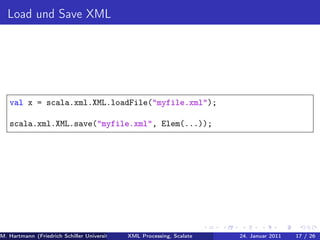 Load und Save XML




   val x = scala.xml.XML.loadFile("myfile.xml");

   scala.xml.XML.save("myfile.xml", Elem(...));




M. Hartmann (Friedrich Schiller Universität Jena XML Processing, Scalate Christoph Henniger Januar 2011
                                                 Prof. Dr. Wolfram Amme                24. Christian Schachtzabel26
                                                                                                            17 / )
 
