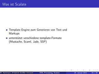 Was ist Scalate




          Template Engine zum Generieren von Text und
          Markups
          unterstützt verschiedene template-Formate
          (Mustache, Scaml, Jade, SSP)




M. Hartmann (Friedrich Schiller Universität Jena XML Processing, Scalate Christoph Henniger Januar 2011
                                                 Prof. Dr. Wolfram Amme                24. Christian Schachtzabel26
                                                                                                            18 / )
 