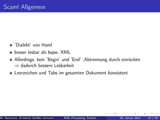 Scaml Allgemein




          ’Dialekt’ von Haml
          besser lesbar als bspw. XML
          Allerdings: kein ’Begin’ und ’End’ ,Abtrennung durch einrücken
          ⇒ dadurch bessere Lesbarkeit
          Leerzeichen und Tabs im gesamten Dokument konsistent




M. Hartmann (Friedrich Schiller Universität Jena XML Processing, Scalate Christoph Henniger Januar 2011
                                                 Prof. Dr. Wolfram Amme                24. Christian Schachtzabel26
                                                                                                            19 / )
 