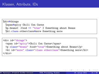 Klassen, Attribute, IDs



   %div#things
     %span#spicy Chili Con Carne
     %p.beans{ :food => "true" } Something about Beans
     %h1.class.otherclass#more Something more


   <div id="things">
     <span id="spicy">Chili Con Carne</span>
     <p class="beans" food="true">Something about Beans</p>
     <h1 id="more" class="class otherclass">Something more</h1>
   </div>




M. Hartmann (Friedrich Schiller Universität Jena XML Processing, Scalate Christoph Henniger Januar 2011
                                                 Prof. Dr. Wolfram Amme                24. Christian Schachtzabel26
                                                                                                            21 / )
 