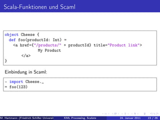 Scala-Funktionen und Scaml



   object Cheese {
     def foo(productId: Int) =
       <a href={"/products/" + productId} title="Product link">
                  My Product
           </a>
   }

   Einbindung in Scaml:
   - import Cheese._
   = foo(123)




M. Hartmann (Friedrich Schiller Universität Jena XML Processing, Scalate Christoph Henniger Januar 2011
                                                 Prof. Dr. Wolfram Amme                24. Christian Schachtzabel26
                                                                                                            23 / )
 
