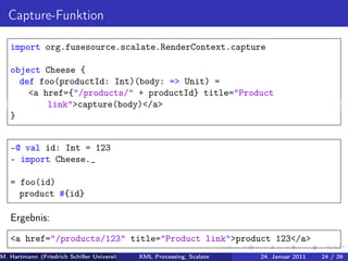 Capture-Funktion

   import org.fusesource.scalate.RenderContext.capture

   object Cheese {
     def foo(productId: Int)(body: => Unit) =
       <a href={"/products/" + productId} title="Product
           link">capture(body)</a>
   }


   -@ val id: Int = 123
   - import Cheese._

   = foo(id)
     product #{id}

   Ergebnis:
   <a href="/products/123" title="Product link">product 123</a>
M. Hartmann (Friedrich Schiller Universität Jena XML Processing, Scalate Christoph Henniger Januar 2011
                                                 Prof. Dr. Wolfram Amme                24. Christian Schachtzabel26
                                                                                                            24 / )
 