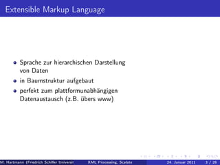 Extensible Markup Language




          Sprache zur hierarchischen Darstellung
          von Daten
          in Baumstruktur aufgebaut
          perfekt zum plattformunabhängigen
          Datenaustausch (z.B. übers www)




M. Hartmann (Friedrich Schiller Universität Jena XML Processing, Scalate Christoph Henniger Christian Schachtzabel26
                                                 Prof. Dr. Wolfram Amme                  24. Januar 2011      3/ )
 