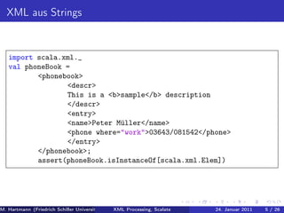 XML aus Strings


   import scala.xml._
   val phoneBook =
          <phonebook>
                 <descr>
                 This is a <b>sample</b> description
                 </descr>
                 <entry>
                 <name>Peter Müller</name>
                 <phone where="work">03643/081542</phone>
                 </entry>
          </phonebook>;
          assert(phoneBook.isInstanceOf[scala.xml.Elem])




M. Hartmann (Friedrich Schiller Universität Jena XML Processing, Scalate Christoph Henniger Christian Schachtzabel26
                                                 Prof. Dr. Wolfram Amme                  24. Januar 2011      5/ )
 