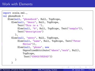 Work with Elements

   import scala.xml._
   val phoneBook =
       Elem(null, "phonebook", Null, TopScope,
          Elem(null, "descr", Null, TopScope,
               Text("This is a "),
               Elem(null, "b", Null, TopScope, Text("sample")),
               Text("description")
             ),
          Elem(null, "entry", Null, TopScope,
               Elem(null, "name", Null, TopScope, Text("Peter
                   Müller")),
               Elem(null, "phone", new
                   UnprefixedAttribute("where","work", Null),
                   TopScope,
                    Text("03643/082542"))
             )
          )

M. Hartmann (Friedrich Schiller Universität Jena XML Processing, Scalate Christoph Henniger Christian Schachtzabel26
                                                 Prof. Dr. Wolfram Amme                  24. Januar 2011      7/ )
 