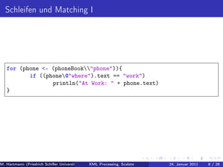 Schleifen und Matching I




   for (phone <- (phoneBook"phone")){
          if ((phone@"where").text == "work")
                 println("At Work: " + phone.text)
   }




M. Hartmann (Friedrich Schiller Universität Jena XML Processing, Scalate Christoph Henniger Christian Schachtzabel26
                                                 Prof. Dr. Wolfram Amme                  24. Januar 2011      8/ )
 