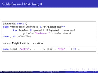 Schleifen und Matching II



   phoneBook match {
   case <phonebook>{entries @_*}</phonebook>=>
          for (number @ <phone>{_*}</phone> <-entries)
                 println("Numbers: " + number.text)
   case _ => doSmthElse

   andere Möglichkeit der Selektion:
   case Elem(_,"entry", _, _, _*, Elem(_, "foo", _)) => ...




M. Hartmann (Friedrich Schiller Universität Jena XML Processing, Scalate Christoph Henniger Christian Schachtzabel26
                                                 Prof. Dr. Wolfram Amme                  24. Januar 2011      9/ )
 