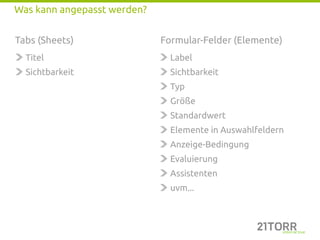 Was kann angepasst werden?


Tabs (Sheets)                Formular-Felder (Elemente)
  Titel                        Label
  Sichtbarkeit                 Sichtbarkeit
                               Typ
                               Größe
                               Standardwert
                               Elemente in Auswahlfeldern
                               Anzeige-Bedingung
                               Evaluierung
                               Assistenten
                               uvm...
 