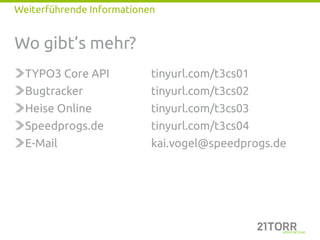 Weiterführende Informationen


Wo gibt’s mehr?
  TYPO3 Core API           tinyurl.com/t3cs01
  Bugtracker               tinyurl.com/t3cs02
  Heise Online             tinyurl.com/t3cs03
  Speedprogs.de            tinyurl.com/t3cs04
  E-Mail                   kai.vogel@speedprogs.de
 