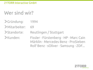 21TORR Interactive GmbH


Wer sind wir?
  Gründung:       1994
  Mitarbeiter:    69
  Standorte:      Reutlingen / Stuttgart
  Kunden:         Fissler · Fürstenberg · HP · Marc Cain
                  Märklin · Mercedes Benz · ProSieben
                  Rolf Benz · sOliver · Samsung · ZDF...
 