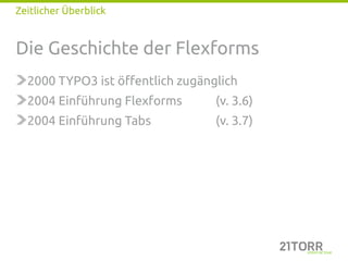 Zeitlicher Überblick


Die Geschichte der Flexforms
  2000 TYPO3 ist öffentlich zugänglich
  2004 Einführung Flexforms       (v. 3.6)
  2004 Einführung Tabs            (v. 3.7)
 