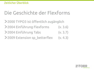Zeitlicher Überblick


Die Geschichte der Flexforms
  2000 TYPO3 ist öffentlich zugänglich
  2004 Einführung Flexforms       (v. 3.6)
  2004 Einführung Tabs            (v. 3.7)
  2009 Extension sp_betterflex    (v. 4.3)
 