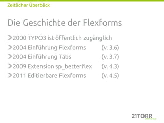 Zeitlicher Überblick


Die Geschichte der Flexforms
  2000 TYPO3 ist öffentlich zugänglich
  2004 Einführung Flexforms       (v. 3.6)
  2004 Einführung Tabs            (v. 3.7)
  2009 Extension sp_betterflex    (v. 4.3)
  2011 Editierbare Flexforms      (v. 4.5)
 
