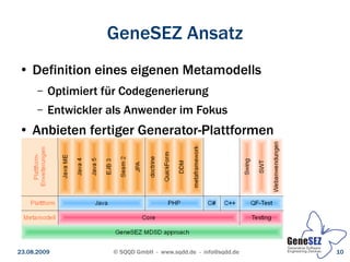 GeneSEZ Ansatz
 ●   Definition eines eigenen Metamodells
      –   Optimiert für Codegenerierung
      –   Entwickler als Anwender im Fokus
 ●   Anbieten fertiger Generator-Plattformen




23.08.2009           © SQQD GmbH - www.sqdd.de - info@sqdd.de   10
 