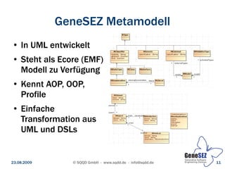 GeneSEZ Metamodell
 ●   In UML entwickelt
 ●   Steht als Ecore (EMF)
     Modell zu Verfügung
 ●   Kennt AOP, OOP,
     Profile
 ●   Einfache
     Transformation aus
     UML und DSLs


23.08.2009        © SQQD GmbH - www.sqdd.de - info@sqdd.de   11
 