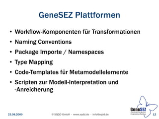 GeneSEZ Plattformen
 ●   Workflow-Komponenten für Transformationen
 ●   Naming Conventions
 ●   Package Importe / Namespaces
 ●   Type Mapping
 ●   Code-Templates für Metamodellelemente
 ●   Scripten zur Modell-Interpretation und
     -Anreicherung


23.08.2009        © SQQD GmbH - www.sqdd.de - info@sqdd.de   12
 