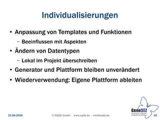 Individualisierungen
 ●   Anpassung von Templates und Funktionen
      –   Beeinflussen mit Aspekten
 ●   Ändern von Datentypen
      –   Lokal im Projekt überschreiben
 ●   Generator und Plattform bleiben unverändert
 ●   Wiederverwendung: Eigene Plattform ableiten




23.08.2009           © SQQD GmbH - www.sqdd.de - info@sqdd.de   20
 