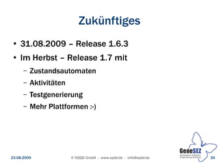 Zukünftiges
 ●   31.08.2009 – Release 1.6.3
 ●   Im Herbst – Release 1.7 mit
      –   Zustandsautomaten
      –   Aktivitäten
      –   Testgenerierung
      –   Mehr Plattformen :-)




23.08.2009              © SQQD GmbH - www.sqdd.de - info@sqdd.de   24
 