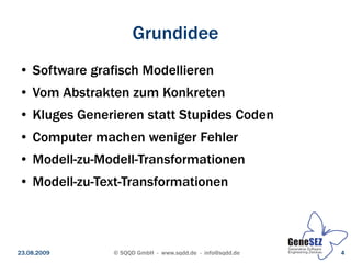 Grundidee
 ●   Software grafisch Modellieren
 ●   Vom Abstrakten zum Konkreten
 ●   Kluges Generieren statt Stupides Coden
 ●   Computer machen weniger Fehler
 ●   Modell-zu-Modell-Transformationen
 ●   Modell-zu-Text-Transformationen



23.08.2009       © SQQD GmbH - www.sqdd.de - info@sqdd.de   4
 