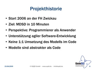 Projekthistorie
 ●   Start 2006 an der FH Zwickau
 ●   Ziel: MDSD in 10 Minuten
 ●   Perspektive: Programmierer als Anwender
 ●   Unterstützung agiler Software-Entwicklung
 ●   Keine 1:1 Umsetzung des Modells im Code
 ●   Modelle sind abstrakter als Code



23.08.2009        © SQQD GmbH - www.sqdd.de - info@sqdd.de   8
 