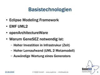 Basistechnologien
 ●   Eclipse Modeling Framework
 ●   EMF UML2
 ●   openArchitectureWare
 ●   Warum GeneSEZ notwendig ist:
      –   Hoher Investition in Infrastrukur (Zeit)
      –   Hoher Lernaufwand (UML 2 Metamodell)
      –   Auwändige Wartung eines Generators



23.08.2009             © SQQD GmbH - www.sqdd.de - info@sqdd.de   9
 