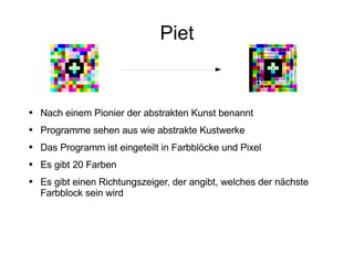 Piet Nach einem Pionier der abstrakten Kunst benannt Programme sehen aus wie abstrakte Kustwerke Das Programm ist eingeteilt in Farbblöcke und Pixel Es gibt 20 Farben Es gibt einen Richtungszeiger, der angibt, welches der nächste Farbblock sein wird 