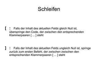 Schleifen [ : Falls der Inhalt des aktuellen Felds gleich Null ist,  überspringe den Code, der zwischen den entsprechenden  Klammerpaaren [ ... ] steht ] :  Falls der Inhalt des aktuellen Felds ungleich Null ist, springe  zurück zum ersten Befehl, der zwischen zwischen den  entsprechenden Klammerpaaren [ ... ] steht 