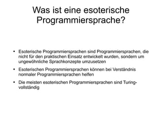Was ist eine esoterische Programmiersprache? Esoterische Programmiersprachen sind Programmiersprachen, die nicht für den praktischen Einsatz entwickelt wurden, sondern um ungewöhnliche Sprachkonzepte umzusetzen Esoterischen Programmiersprachen können bei Verständnis normaler Programmiersprachen helfen Die meisten esoterischen Programmiersprachen sind Turing-vollständig 