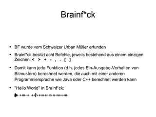 Brainf*ck BF wurde vom Schweizer Urban Müller erfunden Brainf*ck besitzt acht Befehle, jeweils bestehend aus einem einzigen Zeichen:  <  >  +  -  ,  .  [  ] Damit kann  jede Funktion (d.h. jedes Ein-Ausgabe-Verhalten von Bitmustern) berechnet  werden, die auch mit einer anderen Programmiersprache wie Java oder C++ berechnet  werden kann "Hello World" in Brainf*ck:  ++++++++++[>+++++++>++++++++++>+++>+<<<<-]>++.>+.+++++++..+++.>++.<<+++++++++++++++.>.+++.------.--------.>+.>. 