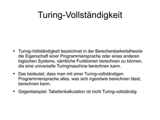 Turing-Vollständigkeit Turing-Vollständigkeit bezeichnet in der Berechenbarkeitstheorie die Eigenschaft einer Programmiersprache oder eines anderen logischen Systems, sämtliche Funktionen berechnen zu können, die eine universelle Turingmaschine berechnen kann. Das bedeutet, dass man mit einer Turing-vollständigen Programmiersprache alles, was sich irgendwie berechnen lässt, berechnen kann. Gegenbeispiel: Tabellenkalkulation ist nicht Turing-vollständig 