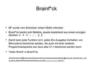 Brainf*ck BF wurde vom Schweizer Urban Müller erfunden Brainf*ck besitzt acht Befehle, jeweils bestehend aus einem einzigen Zeichen:  <  >  +  -  ,  .  [  ] Damit kann  jede Funktion (d.h. jedes Ein-Ausgabe-Verhalten von Bitmustern) berechnet  werden, die auch mit einer anderen Programmiersprache wie Java oder C++ berechnet  werden kann "Hello World" in Brainf*ck:  ++++++++++[>+++++++>++++++++++>+++>+<<<<-]>++.>+.+++++++..+++.>++.<<+++++++++++++++.>.+++.------.--------.>+.>. 