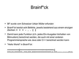 Brainf*ck BF wurde vom Schweizer Urban Müller erfunden Brainf*ck besitzt acht Befehle, jeweils bestehend aus einem einzigen Zeichen:  <  >  +  -  ,  .  [  ] Damit kann  jede Funktion (d.h. jedes Ein-Ausgabe-Verhalten von Bitmustern) berechnet  werden, die auch mit einer anderen Programmiersprache wie Java oder C++ berechnet  werden kann "Hello World" in Brainf*ck:  ++++++++++[>+++++++>++++++++++>+++>+<<<<-]>++.>+.+++++++..+++.>++.<<+++++++++++++++.>.+++.------.--------.>+.>. 