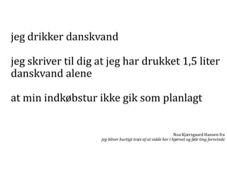 jeg drikker danskvand
jeg skriver til dig at jeg har drukket 1,5 liter
danskvand alene
at min indkøbstur ikke gik som planlagt
Noa Kjærsgaard Hansen fra
jeg bliver hurtigt træt af at sidde her i hjørnet og føle ting forsvinde

 