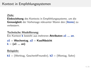 Kontext in Empfehlungssystemen
Ziele:
Einbeziehung des Kontexts in Empfehlungssysteme, um die
Genauigkeit der Vorhersage relevanter Waren den (Items) zu
verbessern.
Technische Modellierung:
Ein Kontext k besteht aus mehreren Attributen a1 ... an.
a1 = Wochentag, a2 = KaufAbsicht
k = (a1 ... an)
Beispiele:
k1 = (Werktag, GeschenkFreundin), k2 = (Montag, Sohn)

4 / 25

 