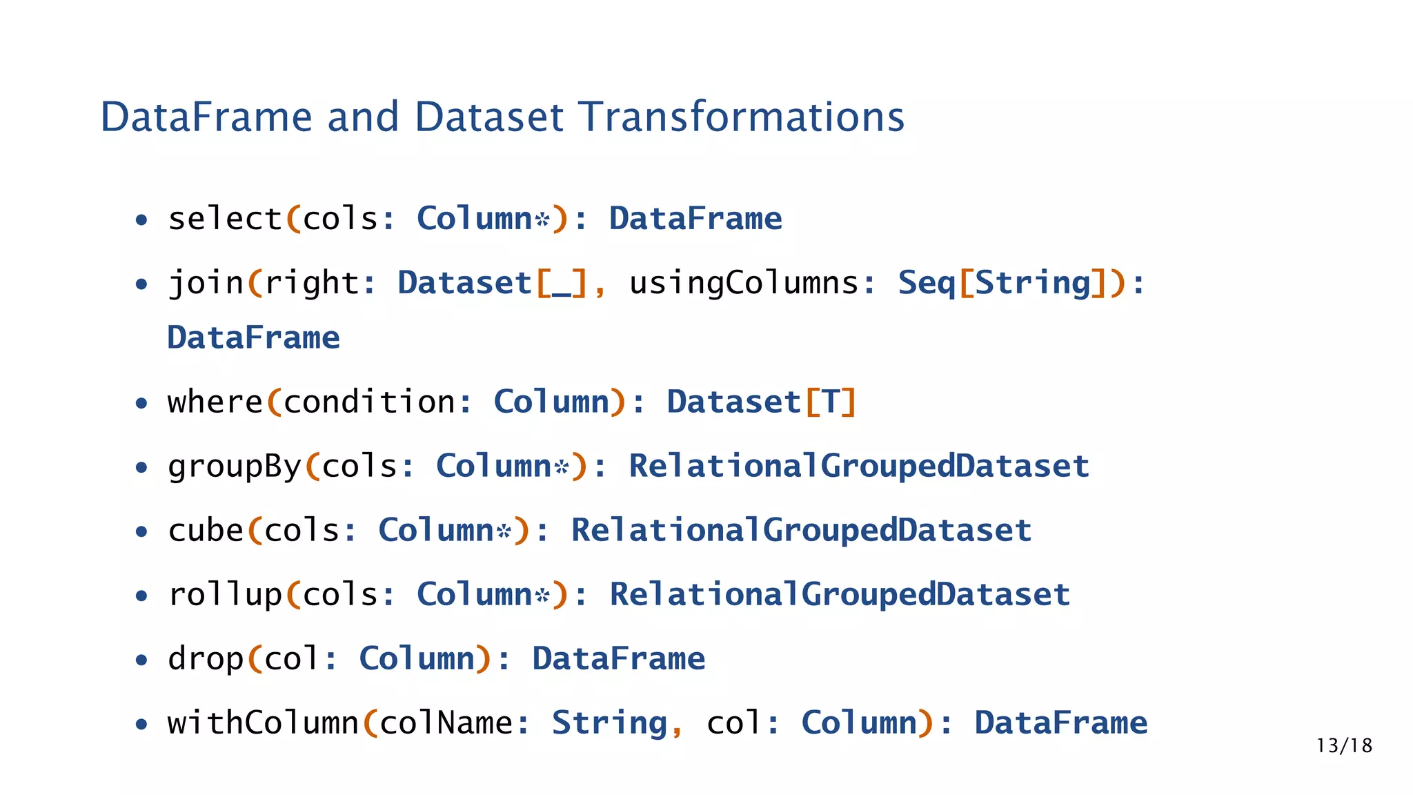 DataFrame and Dataset Transformations • select(cols: Column*): DataFrame • join(right: Dataset[_], usingColumns: Seq[String]): DataFrame • where(condition: Column): Dataset[T] • groupBy(cols: Column*): RelationalGroupedDataset • cube(cols: Column*): RelationalGroupedDataset • rollup(cols: Column*): RelationalGroupedDataset • drop(col: Column): DataFrame • withColumn(colName: String, col: Column): DataFrame 13/18 