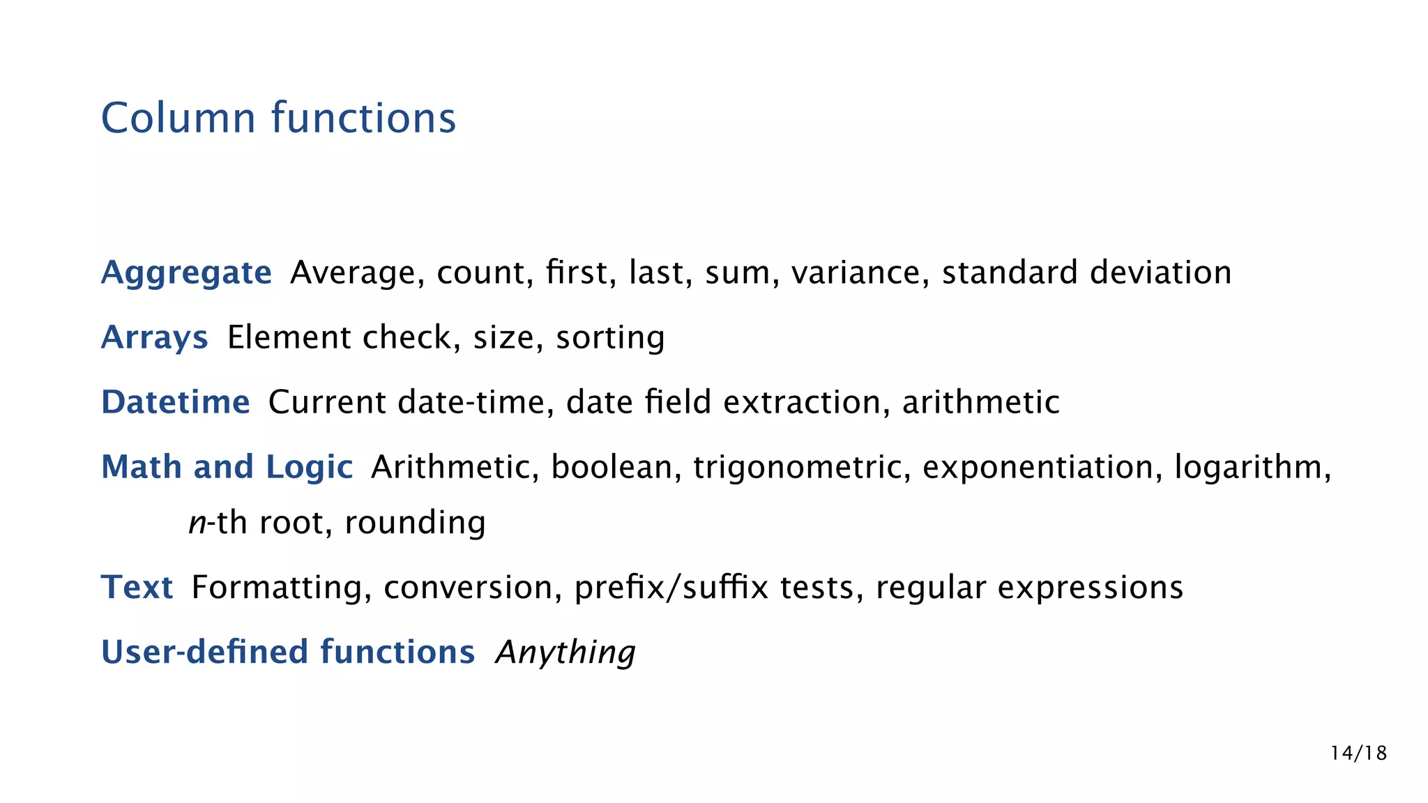 Column functions Aggregate Average, count, ﬁrst, last, sum, variance, standard deviation Arrays Element check, size, sorting Datetime Current date-time, date ﬁeld extraction, arithmetic Math and Logic Arithmetic, boolean, trigonometric, exponentiation, logarithm, n-th root, rounding Text Formatting, conversion, preﬁx/suﬃx tests, regular expressions User-deﬁned functions Anything 14/18 