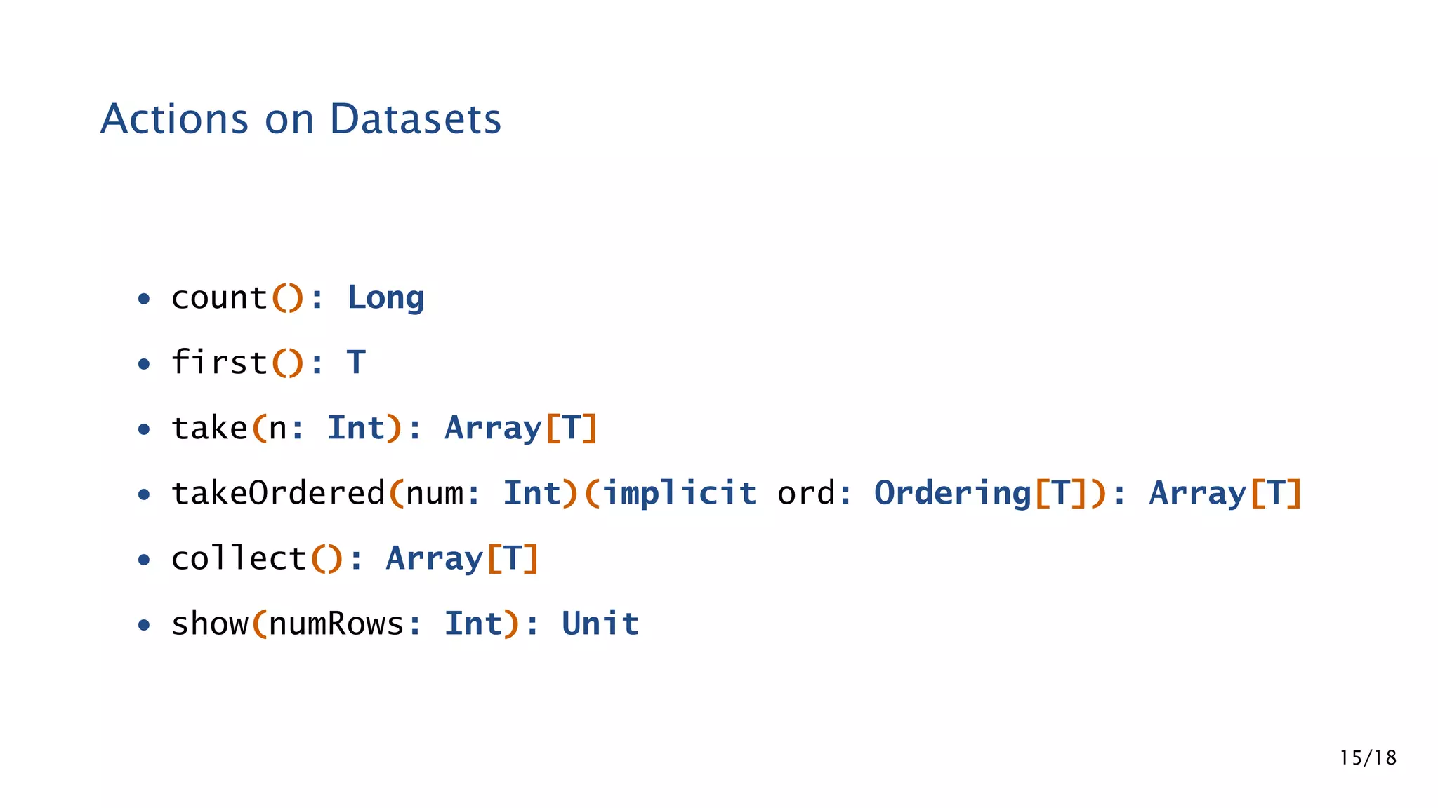 Actions on Datasets • count(): Long • first(): T • take(n: Int): Array[T] • takeOrdered(num: Int)(implicit ord: Ordering[T]): Array[T] • collect(): Array[T] • show(numRows: Int): Unit 15/18 