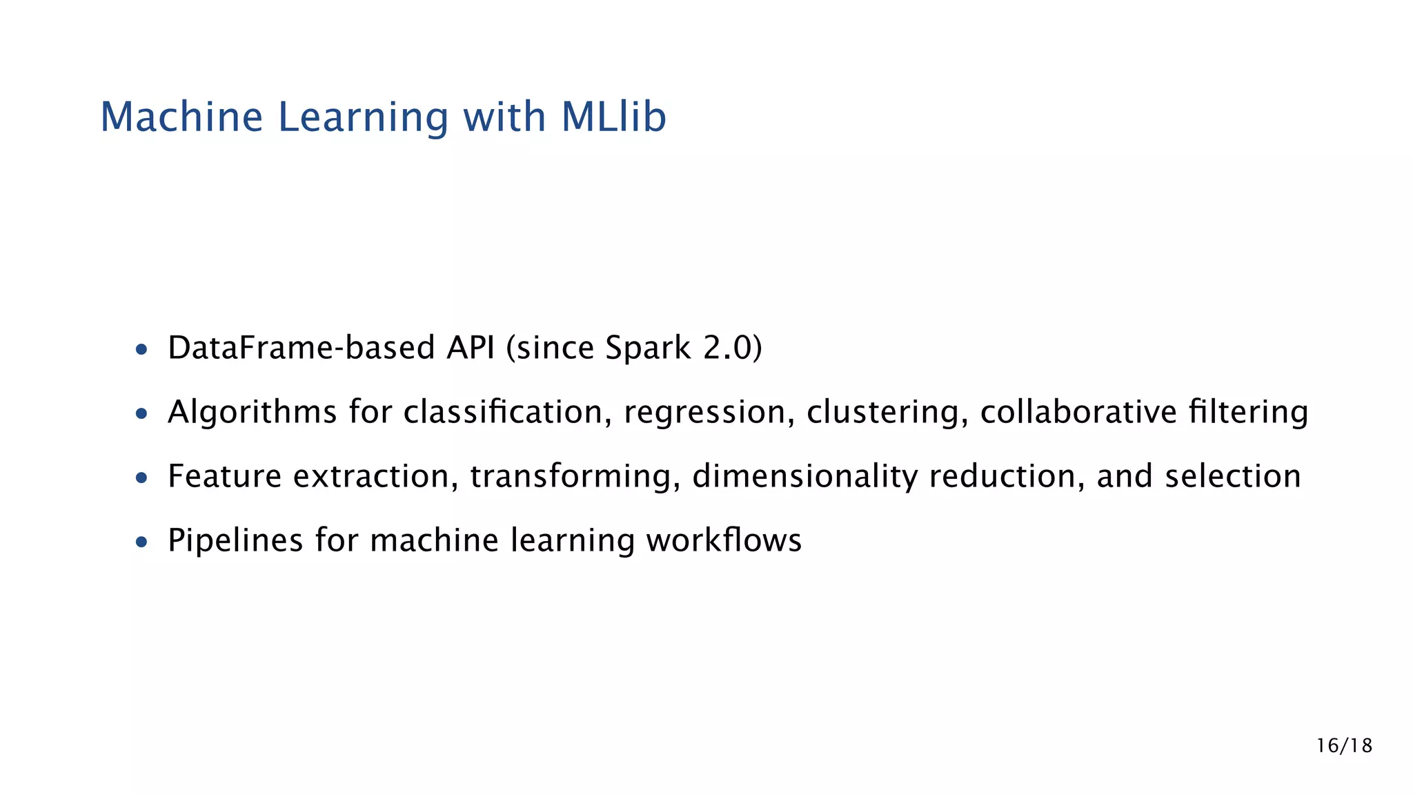 Machine Learning with MLlib • DataFrame-based API (since Spark 2.0) • Algorithms for classiﬁcation, regression, clustering, collaborative ﬁltering • Feature extraction, transforming, dimensionality reduction, and selection • Pipelines for machine learning workﬂows 16/18 